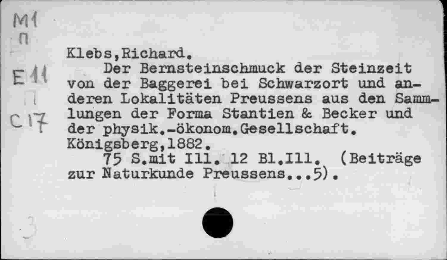 ﻿■
п
Kl eb s, Richard..
P і j Der Bernsteinschmuck der Steinzeit t- * von der Baggerei bei Schwarzort und anderen Lokalitäten Preussens aus den Sammlungen der Forma Stantien & Becker und " T der physik.-Ökonom.Gesellschaft.
Königsb erg,1882.
75 S.mit Ill. 12 Bl.Ill. (Beiträge zur Naturkunde Preussens...5).